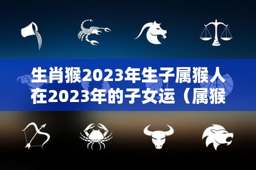 生肖猴2023年生子属猴人在2023年的子女运（属猴的2023年生小孩好吗）