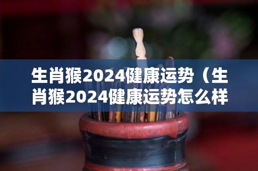 生肖猴2024健康运势（生肖猴2024健康运势怎么样）