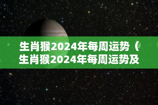 生肖猴2024年每周运势（生肖猴2024年每周运势及运程）