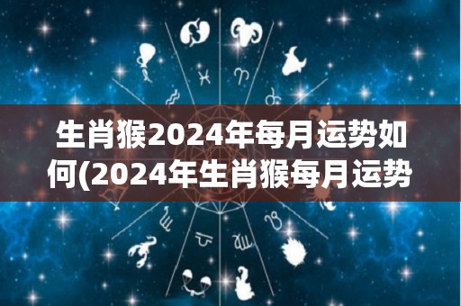 生肖猴2024年每月运势如何(2024年生肖猴每月运势详解)