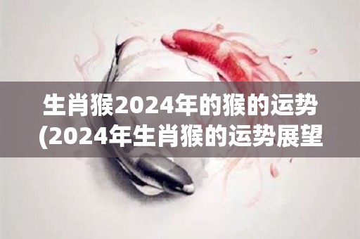 生肖猴2024年的猴的运势(2024年生肖猴的运势展望)