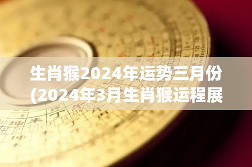 生肖猴2024年运势三月份(2024年3月生肖猴运程展望)
