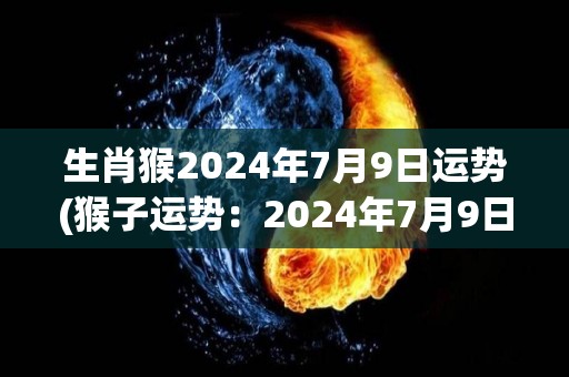 生肖猴2024年7月9日运势(猴子运势：2024年7月9日会迎来不错的机会)