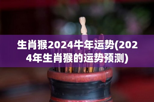 生肖猴2024牛年运势(2024年生肖猴的运势预测)