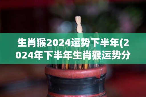 生肖猴2024运势下半年(2024年下半年生肖猴运势分析)