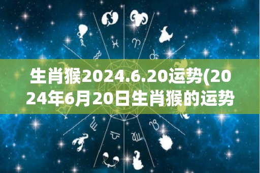 生肖猴2024.6.20运势(2024年6月20日生肖猴的运势预测)