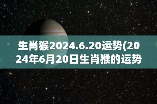 生肖猴2024.6.20运势(2024年6月20日生肖猴的运势预测)