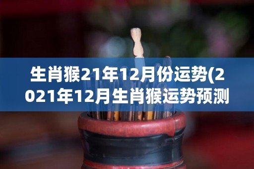 生肖猴21年12月份运势(2021年12月生肖猴运势预测)