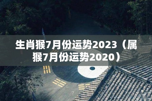 生肖猴7月份运势2023（属猴7月份运势2020）