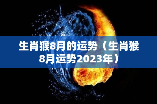 生肖猴8月的运势（生肖猴8月运势2023年）