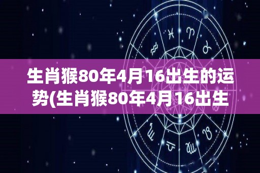 生肖猴80年4月16出生的运势(生肖猴80年4月16出生的2021年运势)