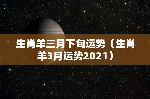 生肖羊三月下旬运势（生肖羊3月运势2021）