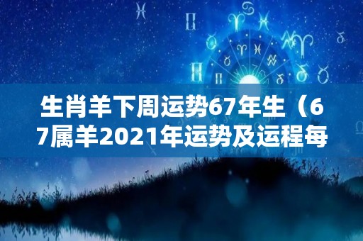 生肖羊下周运势67年生（67属羊2021年运势及运程每月运程）