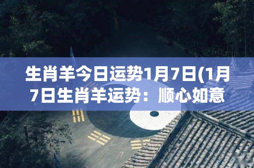 生肖羊今日运势1月7日(1月7日生肖羊运势：顺心如意，轻松愉悦)