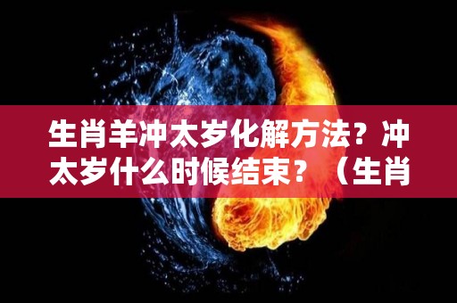 生肖羊冲太岁化解方法？冲太岁什么时候结束？（生肖羊冲太岁怎么办）