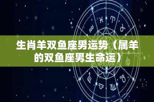 生肖羊双鱼座男运势（属羊的双鱼座男生命运）