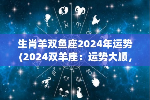 生肖羊双鱼座2024年运势(2024双羊座：运势大顺，财运亨通，感情甜蜜！)