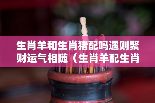 生肖羊和生肖猪配吗遇则聚财运气相随（生肖羊配生肖猪好不好!）