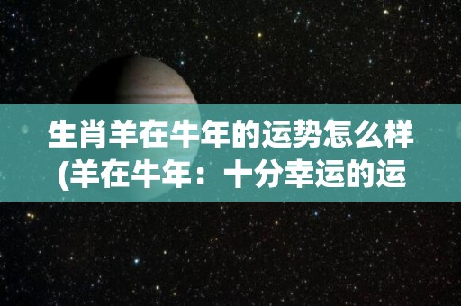 生肖羊在牛年的运势怎么样(羊在牛年：十分幸运的运势)
