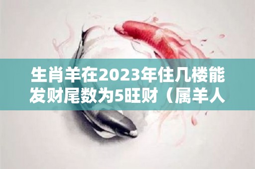 生肖羊在2023年住几楼能发财尾数为5旺财（属羊人在2023年的财运如何）