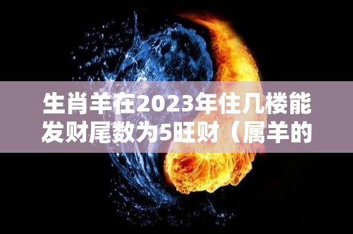 生肖羊在2023年住几楼能发财尾数为5旺财（属羊的住几层楼最吉利2003年）