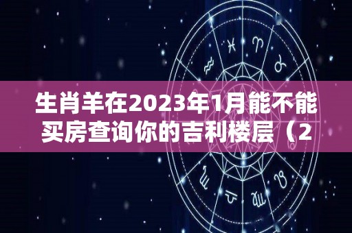 生肖羊在2023年1月能不能买房查询你的吉利楼层（2023属羊人不利方向）