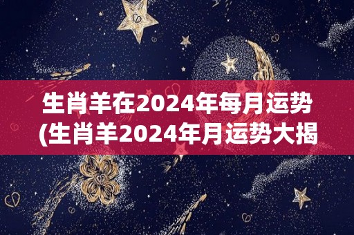 生肖羊在2024年每月运势(生肖羊2024年月运势大揭秘！)