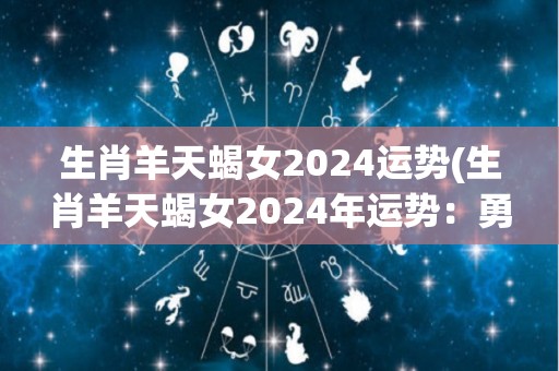 生肖羊天蝎女2024运势(生肖羊天蝎女2024年运势：勇往直前取得成功)