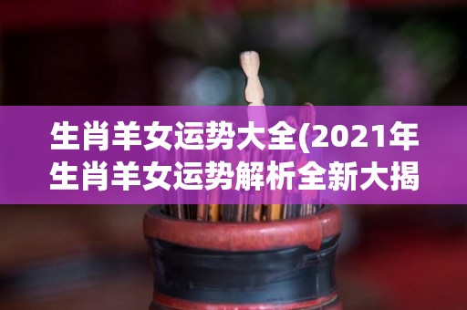 生肖羊女运势大全(2021年生肖羊女运势解析全新大揭秘！)