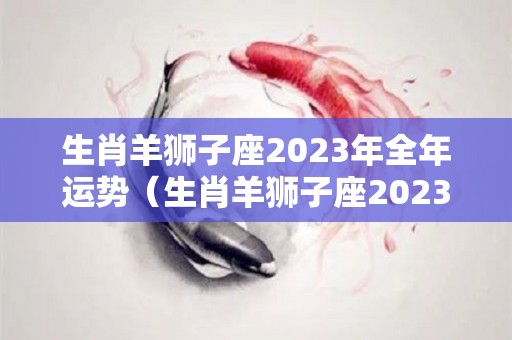生肖羊狮子座2023年全年运势（生肖羊狮子座2023年全年运势及运程）