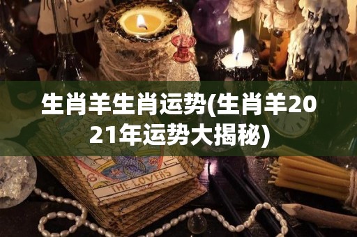 生肖羊生肖运势(生肖羊2021年运势大揭秘)