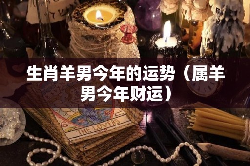生肖羊男今年的运势（属羊男今年财运）