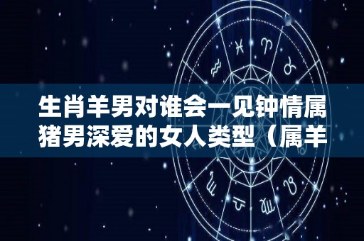 生肖羊男对谁会一见钟情属猪男深爱的女人类型（属羊的男生与属猪的女生相配吗）