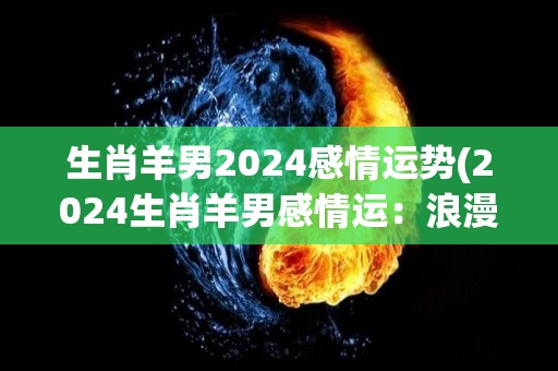 生肖羊男2024感情运势(2024生肖羊男感情运：浪漫姻缘临门)