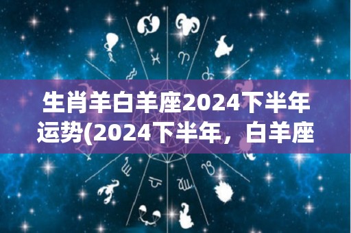 生肖羊白羊座2024下半年运势(2024下半年，白羊座的运势如何？)