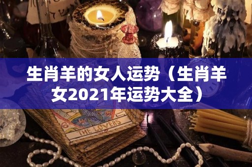 生肖羊的女人运势（生肖羊女2021年运势大全）
