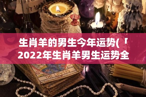 生肖羊的男生今年运势(「2022年生肖羊男生运势全解析」)