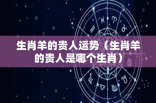 生肖羊的贵人运势（生肖羊的贵人是哪个生肖）