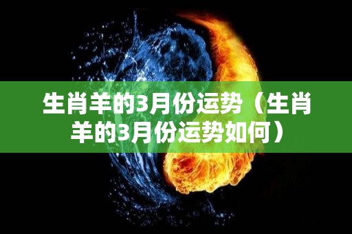 生肖羊的3月份运势（生肖羊的3月份运势如何）