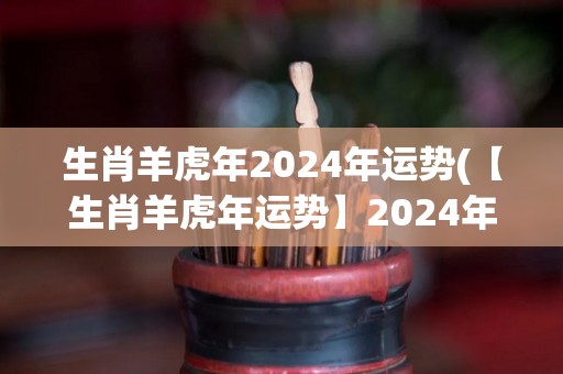生肖羊虎年2024年运势(【生肖羊虎年运势】2024年将迎来贵人相助，转机与机遇并存！)