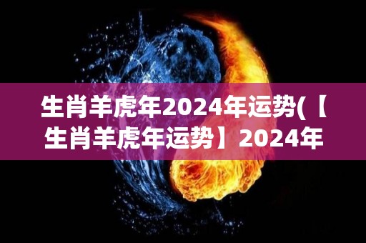 生肖羊虎年2024年运势(【生肖羊虎年运势】2024年将迎来贵人相助，转机与机遇并存！)