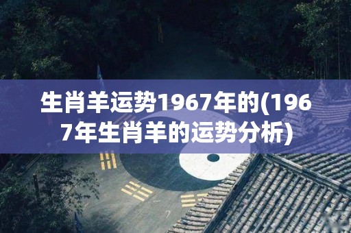 生肖羊运势1967年的(1967年生肖羊的运势分析)