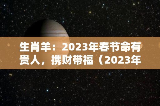 生肖羊：2023年春节命有贵人，携财带福（2023年生肖属羊的人全年运势如何）
