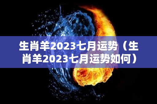 生肖羊2023七月运势（生肖羊2023七月运势如何）