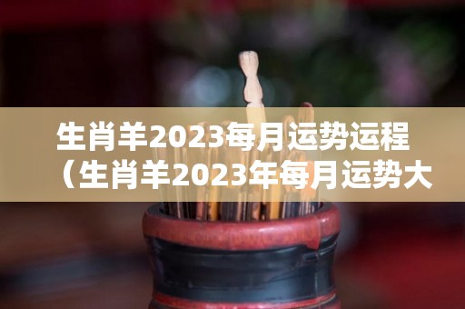 生肖羊2023每月运势运程（生肖羊2023年每月运势大全）