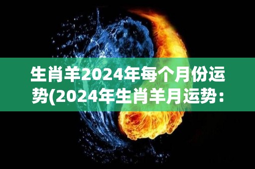 生肖羊2024年每个月份运势(2024年生肖羊月运势：幸福来临，财运亨通！)