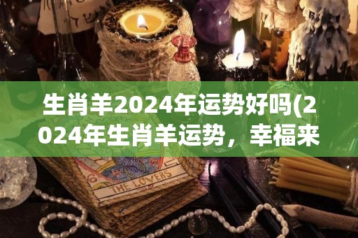 生肖羊2024年运势好吗(2024年生肖羊运势，幸福来临！)