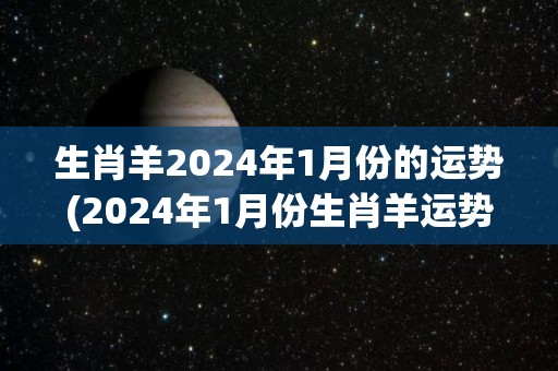 生肖羊2024年1月份的运势(2024年1月份生肖羊运势：善待他人，犯小人必遭反噬)