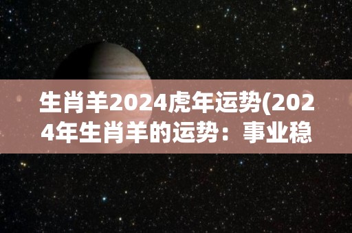 生肖羊2024虎年运势(2024年生肖羊的运势：事业稳步上升，财运渐入佳境)