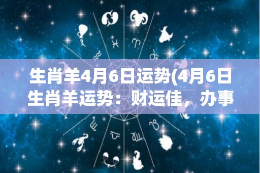 生肖羊4月6日运势(4月6日生肖羊运势：财运佳，办事得心应手)